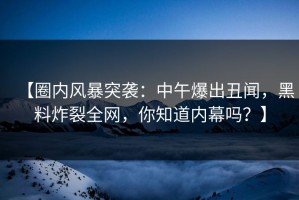 【圈内风暴突袭：中午爆出丑闻，黑料炸裂全网，你知道内幕吗？】