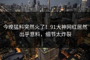 今晚猛料突然火了！91大神网红居然出乎意料，细节太炸裂