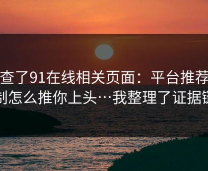 我查了91在线相关页面：平台推荐机制怎么推你上头…我整理了证据链