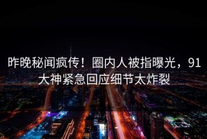 昨晚秘闻疯传！圈内人被指曝光，91大神紧急回应细节太炸裂