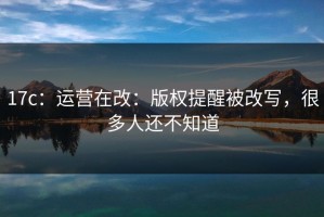 17c：运营在改：版权提醒被改写，很多人还不知道