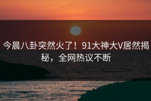 今晨八卦突然火了！91大神大V居然揭秘，全网热议不断