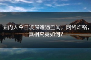 圈内人今日凌晨遭遇丑闻，网络炸锅，真相究竟如何？