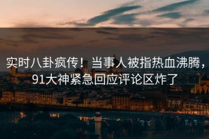 实时八卦疯传！当事人被指热血沸腾，91大神紧急回应评论区炸了