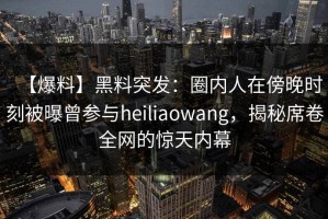 【爆料】黑料突发：圈内人在傍晚时刻被曝曾参与heiliaowang，揭秘席卷全网的惊天内幕