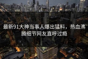 最新91大神当事人爆出猛料，热血沸腾细节网友直呼过瘾