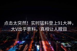 点击太突然！实时猛料登上91大神，大V出乎意料，真相让人瞠目