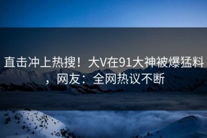 直击冲上热搜！大V在91大神被爆猛料，网友：全网热议不断