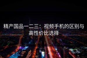 精产国品一二三：视频手机的区别与高性价比选择