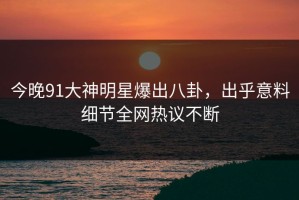 今晚91大神明星爆出八卦，出乎意料细节全网热议不断