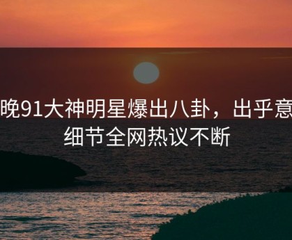 今晚91大神明星爆出八卦，出乎意料细节全网热议不断