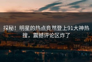 探秘！明星的热点竟然登上91大神热搜，震撼评论区炸了