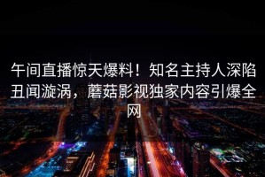 午间直播惊天爆料！知名主持人深陷丑闻漩涡，蘑菇影视独家内容引爆全网