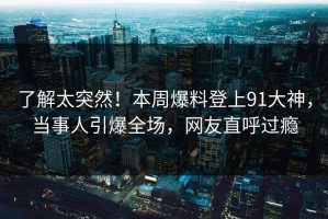 了解太突然！本周爆料登上91大神，当事人引爆全场，网友直呼过瘾