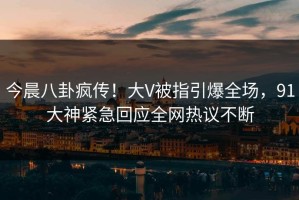 今晨八卦疯传！大V被指引爆全场，91大神紧急回应全网热议不断