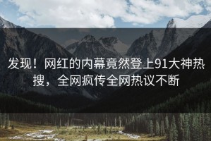 发现！网红的内幕竟然登上91大神热搜，全网疯传全网热议不断