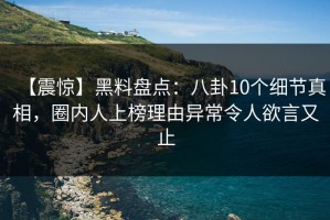 【震惊】黑料盘点：八卦10个细节真相，圈内人上榜理由异常令人欲言又止