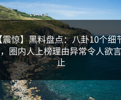 【震惊】黑料盘点：八卦10个细节真相，圈内人上榜理由异常令人欲言又止