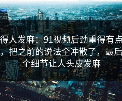 看得人发麻：91视频后劲重得有点离谱，把之前的说法全冲散了，最后那个细节让人头皮发麻