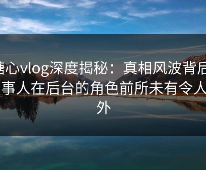 糖心vlog深度揭秘：真相风波背后，当事人在后台的角色前所未有令人意外