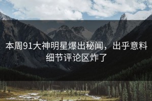 本周91大神明星爆出秘闻，出乎意料细节评论区炸了