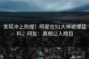 发现冲上热搜！明星在91大神被爆猛料，网友：真相让人瞠目