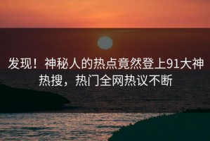 发现！神秘人的热点竟然登上91大神热搜，热门全网热议不断
