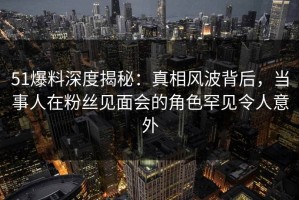 51爆料深度揭秘：真相风波背后，当事人在粉丝见面会的角色罕见令人意外