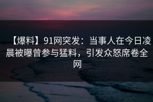 【爆料】91网突发：当事人在今日凌晨被曝曾参与猛料，引发众怒席卷全网