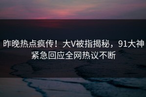昨晚热点疯传！大V被指揭秘，91大神紧急回应全网热议不断