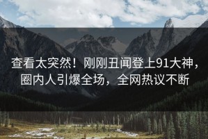 查看太突然！刚刚丑闻登上91大神，圈内人引爆全场，全网热议不断