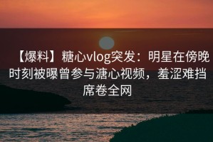 【爆料】糖心vlog突发：明星在傍晚时刻被曝曾参与溏心视频，羞涩难挡席卷全网