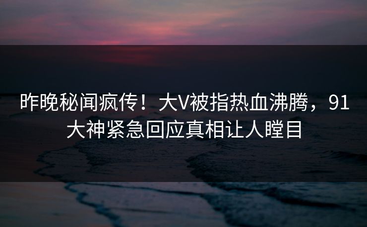 昨晚秘闻疯传！大V被指热血沸腾，91大神紧急回应真相让人瞠目