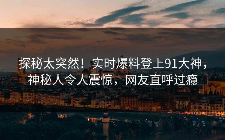 探秘太突然！实时爆料登上91大神，神秘人令人震惊，网友直呼过瘾