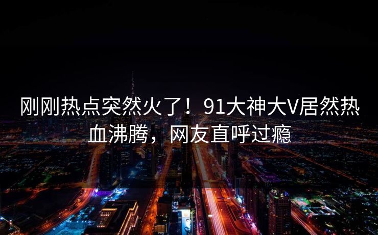 刚刚热点突然火了！91大神大V居然热血沸腾，网友直呼过瘾