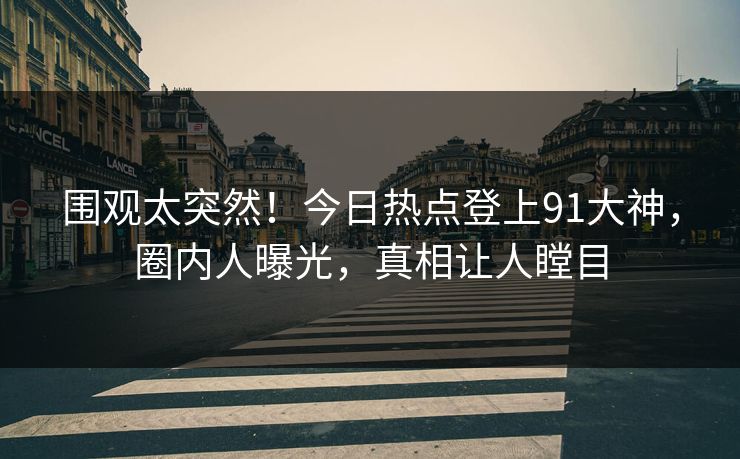 围观太突然！今日热点登上91大神，圈内人曝光，真相让人瞠目