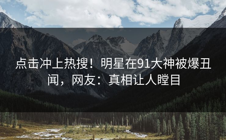 点击冲上热搜！明星在91大神被爆丑闻，网友：真相让人瞠目