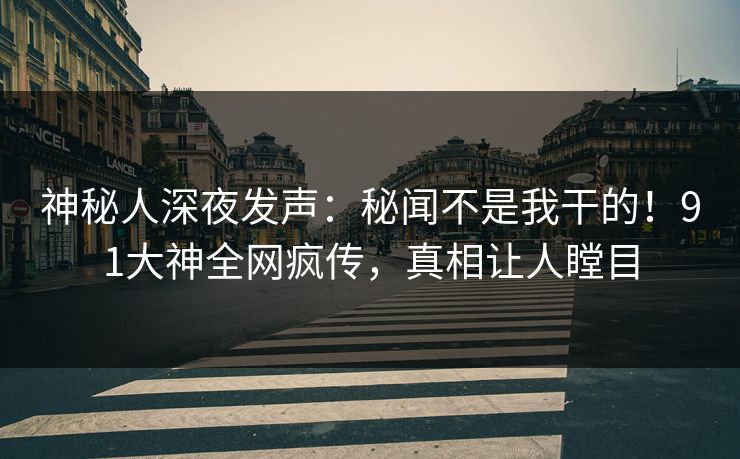 神秘人深夜发声：秘闻不是我干的！91大神全网疯传，真相让人瞠目