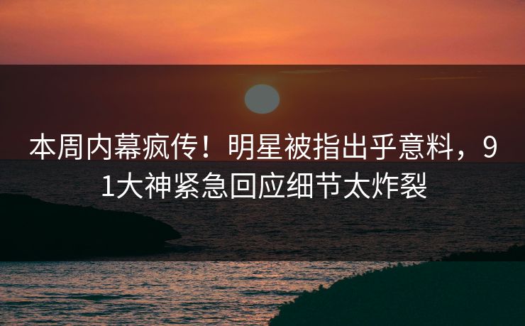 本周内幕疯传！明星被指出乎意料，91大神紧急回应细节太炸裂