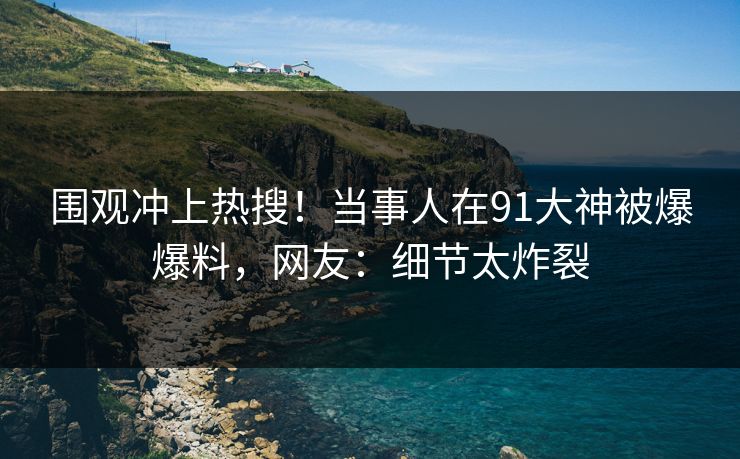 围观冲上热搜！当事人在91大神被爆爆料，网友：细节太炸裂