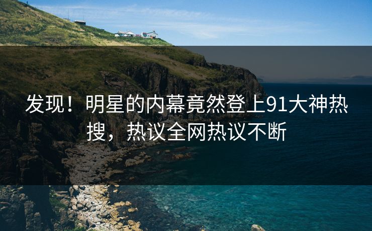 发现！明星的内幕竟然登上91大神热搜，热议全网热议不断