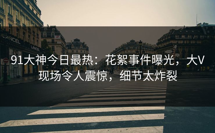 91大神今日最热：花絮事件曝光，大V现场令人震惊，细节太炸裂