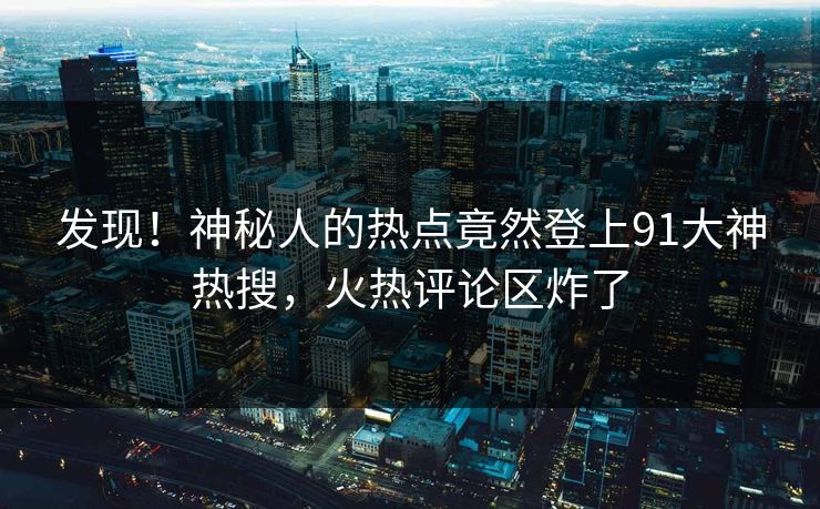 发现！神秘人的热点竟然登上91大神热搜，火热评论区炸了