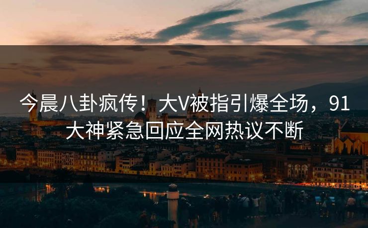 今晨八卦疯传！大V被指引爆全场，91大神紧急回应全网热议不断