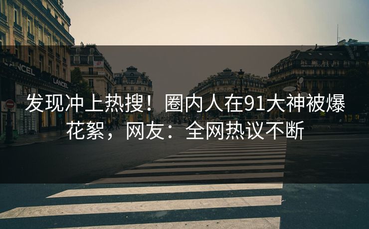 发现冲上热搜！圈内人在91大神被爆花絮，网友：全网热议不断