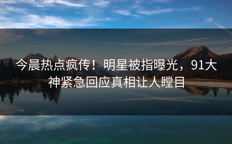 今晨热点疯传！明星被指曝光，91大神紧急回应真相让人瞠目