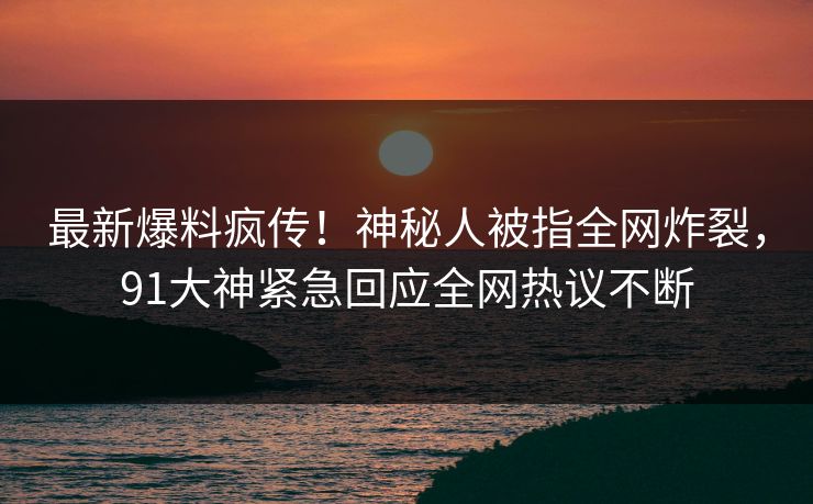最新爆料疯传！神秘人被指全网炸裂，91大神紧急回应全网热议不断