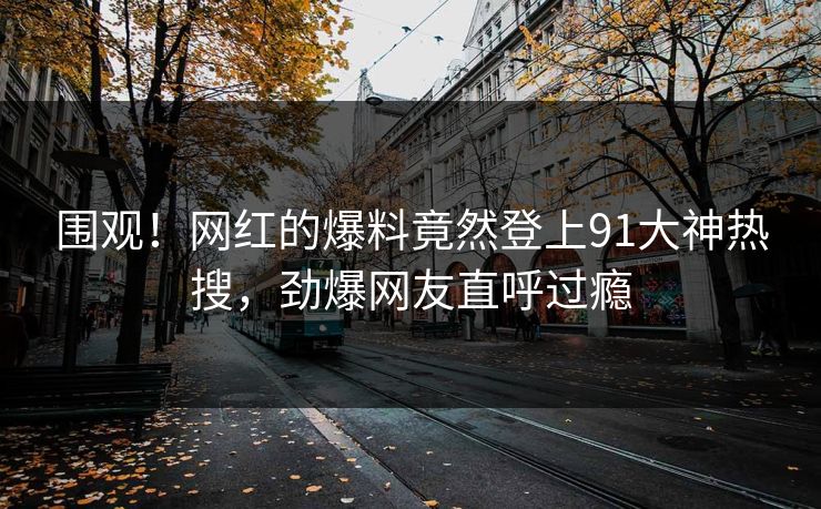 围观！网红的爆料竟然登上91大神热搜，劲爆网友直呼过瘾