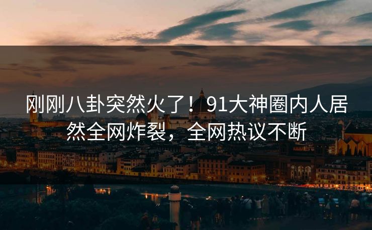 刚刚八卦突然火了！91大神圈内人居然全网炸裂，全网热议不断