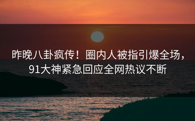 昨晚八卦疯传！圈内人被指引爆全场，91大神紧急回应全网热议不断